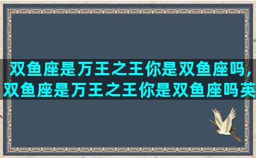 双鱼座是万王之王你是双鱼座吗,双鱼座是万王之王你是双鱼座吗英文