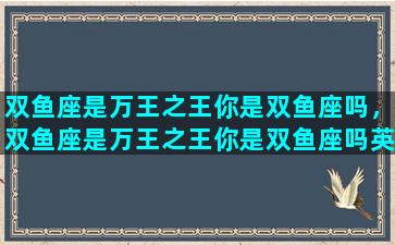 双鱼座是万王之王你是双鱼座吗，双鱼座是万王之王你是双鱼座吗英文