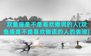 双鱼座是不是喜欢撒谎的人(双鱼座是不是喜欢撒谎的人的表现)