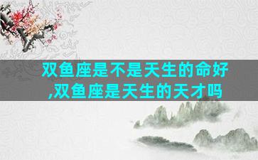 双鱼座是不是天生的命好,双鱼座是天生的天才吗