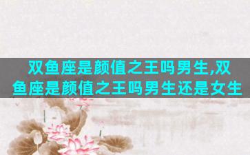 双鱼座是颜值之王吗男生,双鱼座是颜值之王吗男生还是女生