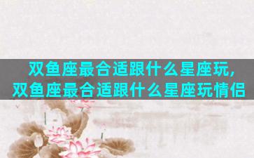 双鱼座最合适跟什么星座玩,双鱼座最合适跟什么星座玩情侣