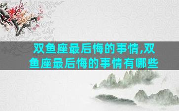 双鱼座最后悔的事情,双鱼座最后悔的事情有哪些