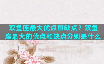 双鱼座最大优点和缺点？双鱼座最大的优点和缺点分别是什么