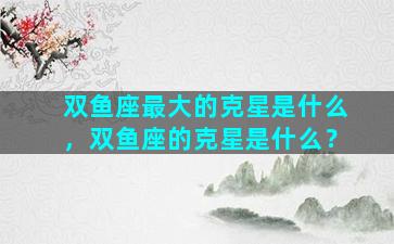 双鱼座最大的克星是什么，双鱼座的克星是什么？