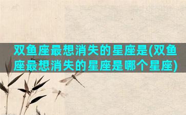 双鱼座最想消失的星座是(双鱼座最想消失的星座是哪个星座)