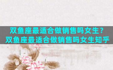 双鱼座最适合做销售吗女生？双鱼座最适合做销售吗女生知乎