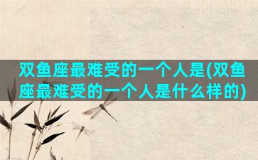 双鱼座最难受的一个人是(双鱼座最难受的一个人是什么样的)