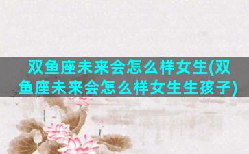 双鱼座未来会怎么样女生(双鱼座未来会怎么样女生生孩子)