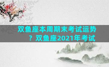 双鱼座本周期末考试运势？双鱼座2021年考试