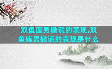 双鱼座男撒谎的表现,双鱼座男撒谎的表现是什么