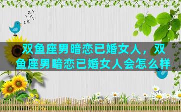 双鱼座男暗恋已婚女人，双鱼座男暗恋已婚女人会怎么样