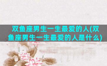 双鱼座男生一生最爱的人(双鱼座男生一生最爱的人是什么)