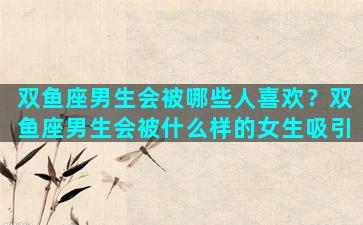 双鱼座男生会被哪些人喜欢？双鱼座男生会被什么样的女生吸引
