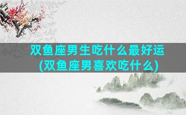 双鱼座男生吃什么最好运(双鱼座男喜欢吃什么)