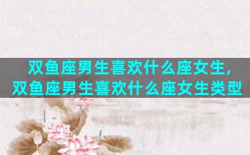 双鱼座男生喜欢什么座女生,双鱼座男生喜欢什么座女生类型