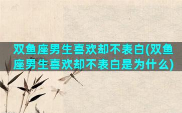 双鱼座男生喜欢却不表白(双鱼座男生喜欢却不表白是为什么)