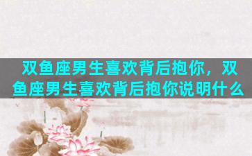 双鱼座男生喜欢背后抱你，双鱼座男生喜欢背后抱你说明什么