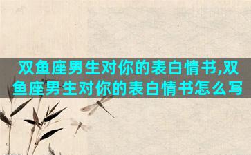双鱼座男生对你的表白情书,双鱼座男生对你的表白情书怎么写