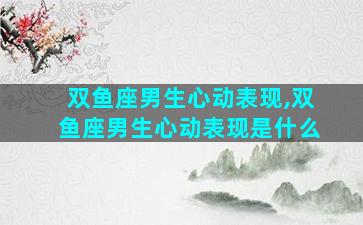 双鱼座男生心动表现,双鱼座男生心动表现是什么