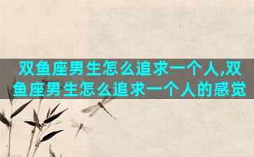双鱼座男生怎么追求一个人,双鱼座男生怎么追求一个人的感觉