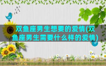 双鱼座男生想要的爱情(双鱼座男生需要什么样的爱情)