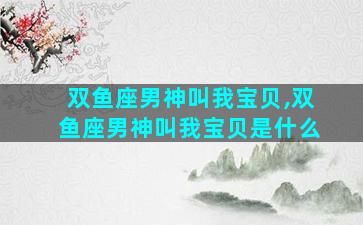 双鱼座男神叫我宝贝,双鱼座男神叫我宝贝是什么