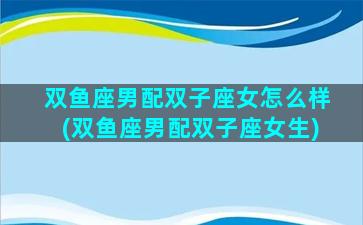 双鱼座男配双子座女怎么样(双鱼座男配双子座女生)