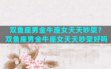 双鱼座男金牛座女天天吵架？双鱼座男金牛座女天天吵架好吗