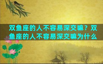 双鱼座的人不容易深交嘛？双鱼座的人不容易深交嘛为什么
