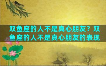 双鱼座的人不是真心朋友？双鱼座的人不是真心朋友的表现