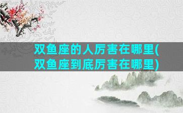 双鱼座的人厉害在哪里(双鱼座到底厉害在哪里)