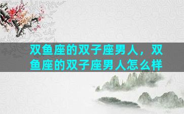双鱼座的双子座男人，双鱼座的双子座男人怎么样
