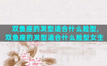 双鱼座的发型适合什么脸型,双鱼座的发型适合什么脸型女生
