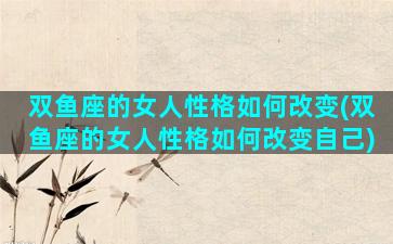 双鱼座的女人性格如何改变(双鱼座的女人性格如何改变自己)