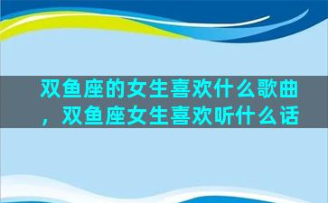 双鱼座的女生喜欢什么歌曲，双鱼座女生喜欢听什么话
