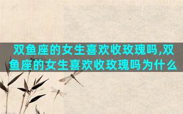 双鱼座的女生喜欢收玫瑰吗,双鱼座的女生喜欢收玫瑰吗为什么