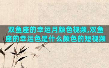 双鱼座的幸运月颜色视频,双鱼座的幸运色是什么颜色的短视频