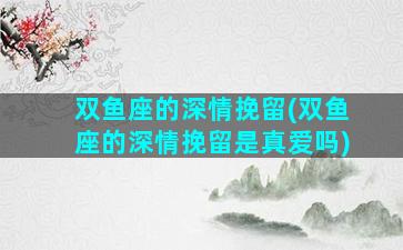 双鱼座的深情挽留(双鱼座的深情挽留是真爱吗)