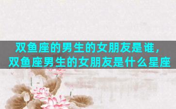 双鱼座的男生的女朋友是谁，双鱼座男生的女朋友是什么星座