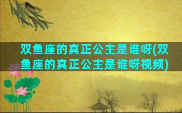 双鱼座的真正公主是谁呀(双鱼座的真正公主是谁呀视频)