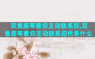 双鱼座等着你主动联系你,双鱼座等着你主动联系你代表什么