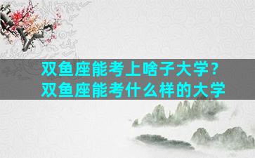 双鱼座能考上啥子大学？双鱼座能考什么样的大学