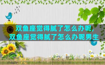 双鱼座觉得腻了怎么办呢,双鱼座觉得腻了怎么办呢男生