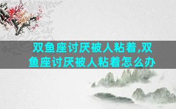 双鱼座讨厌被人粘着,双鱼座讨厌被人粘着怎么办