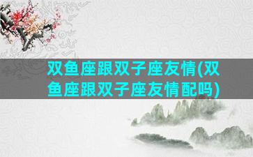 双鱼座跟双子座友情(双鱼座跟双子座友情配吗)