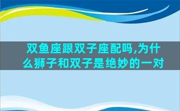 双鱼座跟双子座配吗,为什么狮子和双子是绝妙的一对