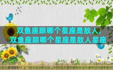 双鱼座跟哪个星座是敌人,双鱼座跟哪个星座是敌人星座