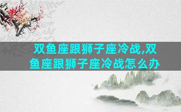 双鱼座跟狮子座冷战,双鱼座跟狮子座冷战怎么办