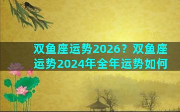 双鱼座运势2026？双鱼座运势2024年全年运势如何